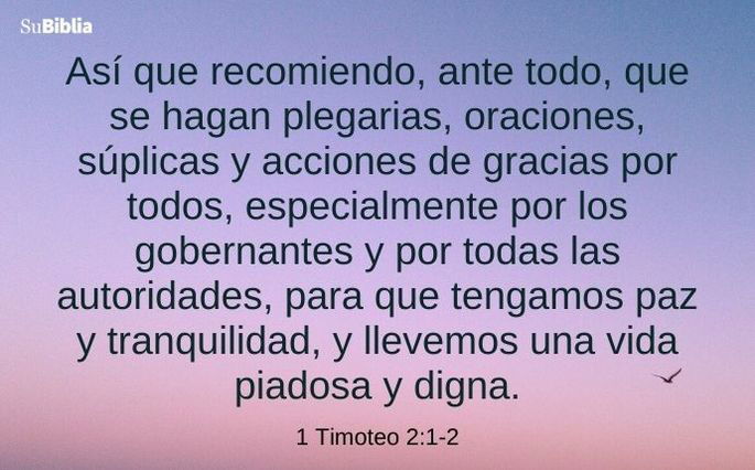 Así que recomiendo, ante todo, que se hagan plegarias, oraciones, súplicas y acciones de gracias por todos, especialmente por los gobernantes y por todas las autoridades, para que tengamos paz y tranquilidad, y llevemos una vida piadosa y digna. (1 Timoteo 2:1-2)
