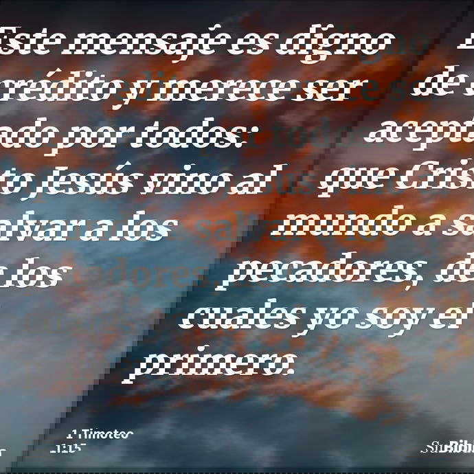 Este mensaje es digno de crédito y merece ser aceptado por todos: que Cristo Jesús vino al mundo a salvar a los pecadores, de los cuales yo soy el primero. --- 1 Timoteo 1:15