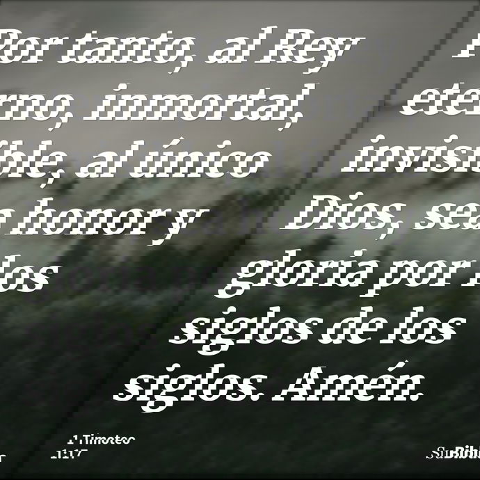 Por tanto, al Rey eterno, inmortal, invisible, al único Dios, sea honor y gloria por los siglos de los siglos. Amén. --- 1 Timoteo 1:17