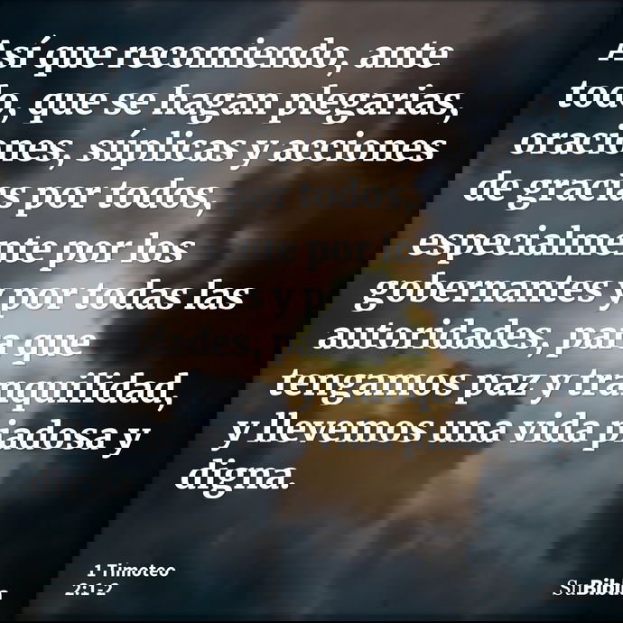 Así que recomiendo, ante todo, que se hagan plegarias, oraciones, súplicas y acciones de gracias por todos, especialmente por los gobernantes y por todas las au... --- 1 Timoteo 2:1