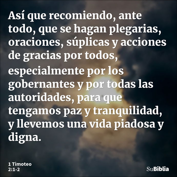 Así que recomiendo, ante todo, que se hagan plegarias, oraciones, súplicas y acciones de gracias por todos, especialmente por los gobernantes y por todas las au... --- 1 Timoteo 2:1