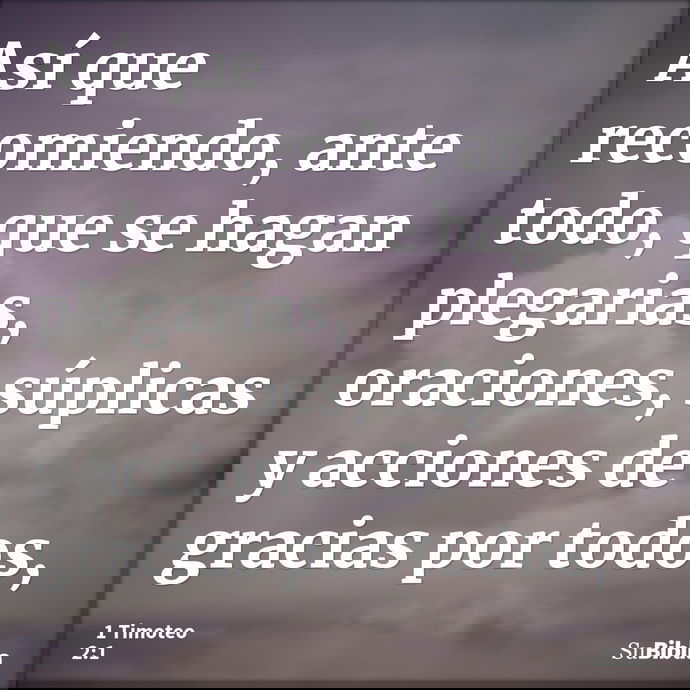 Así que recomiendo, ante todo, que se hagan plegarias, oraciones, súplicas y acciones de gracias por todos, --- 1 Timoteo 2:1
