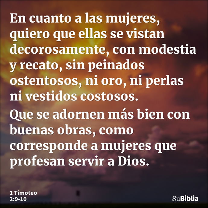 En cuanto a las mujeres, quiero que ellas se vistan decorosamente, con modestia y recato, sin peinados ostentosos, ni oro, ni perlas ni vestidos costosos. Que s... --- 1 Timoteo 2:9