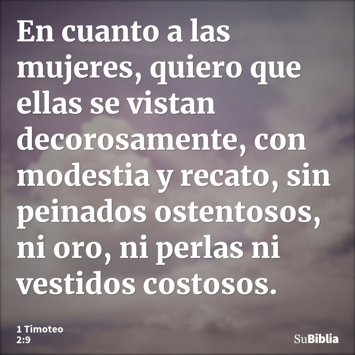 En cuanto a las mujeres, quiero que ellas se vistan decorosamente, con modestia y recato, sin peinados ostentosos, ni oro, ni perlas ni vestidos costosos. --- 1 Timoteo 2:9