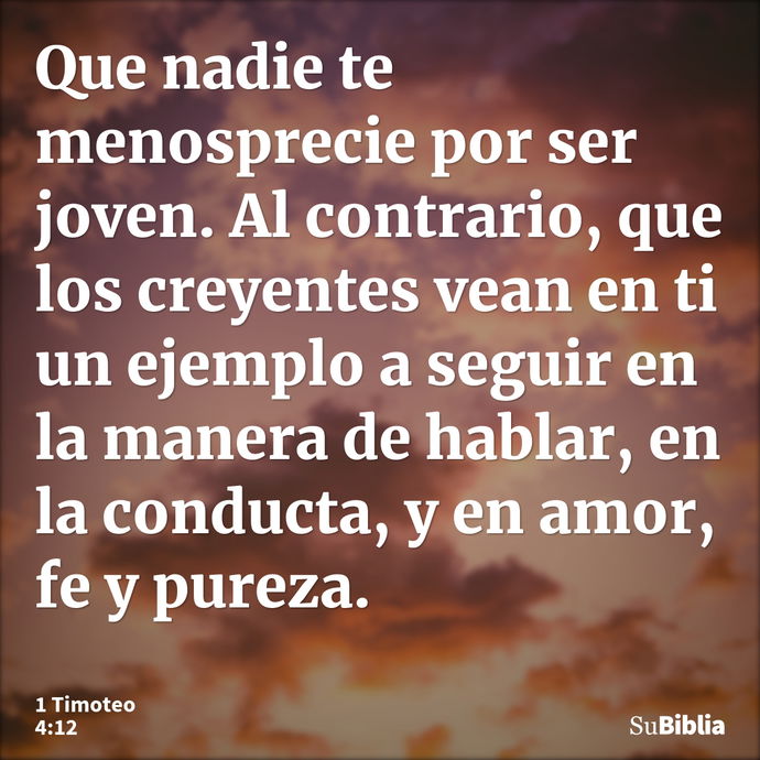 Que nadie te menosprecie por ser joven. Al contrario, que los creyentes vean en ti un ejemplo a seguir en la manera de hablar, en la conducta, y en amor, fe y p... --- 1 Timoteo 4:12