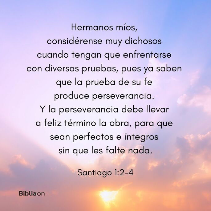 Hermanos míos, considérense muy dichosos cuando tengan que enfrentarse con diversas pruebas,  pues ya saben que la prueba de su fe produce perseverancia.  Y la perseverancia debe llevar a feliz término la obra, para que sean perfectos e íntegros sin que les falte nada. (Santiago 1:2-4)