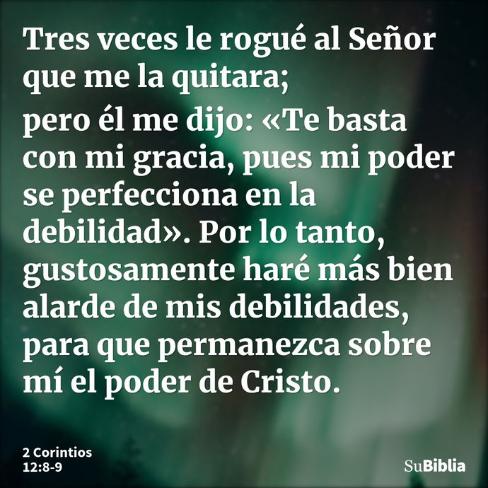 Tres veces le rogué al Señor que me la quitara; pero él me dijo: «Te basta con mi gracia, pues mi poder se perfecciona en la debilidad». Por lo tanto, gustosame... --- 2 Corintios 12:8