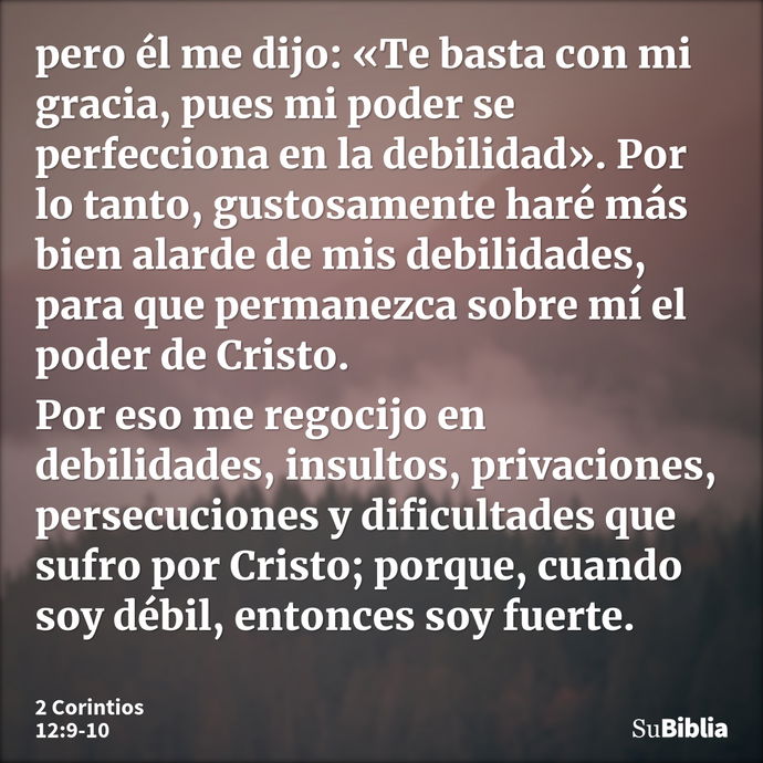 pero él me dijo: «Te basta con mi gracia, pues mi poder se perfecciona en la debilidad». Por lo tanto, gustosamente haré más bien alarde de mis debilidades, par... --- 2 Corintios 12:9