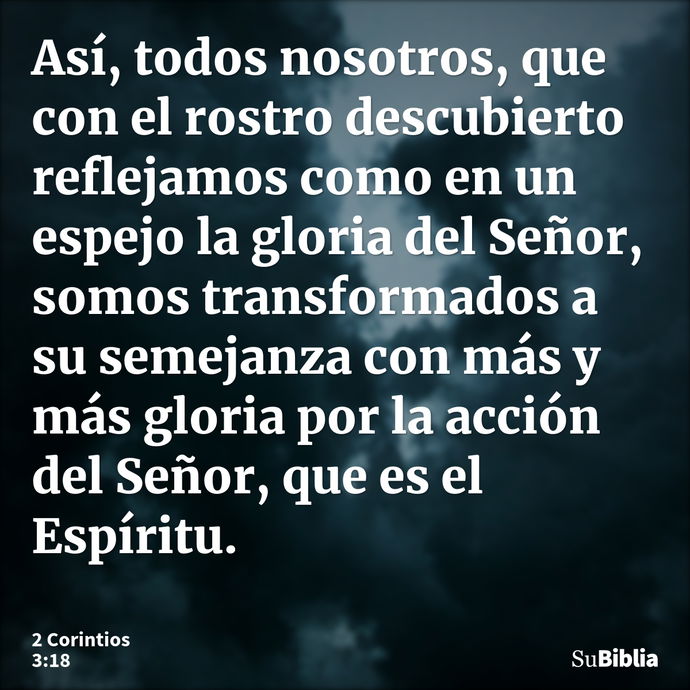 Así, todos nosotros, que con el rostro descubierto reflejamos como en un espejo la gloria del Señor, somos transformados a su semejanza con más y más gloria por... --- 2 Corintios 3:18