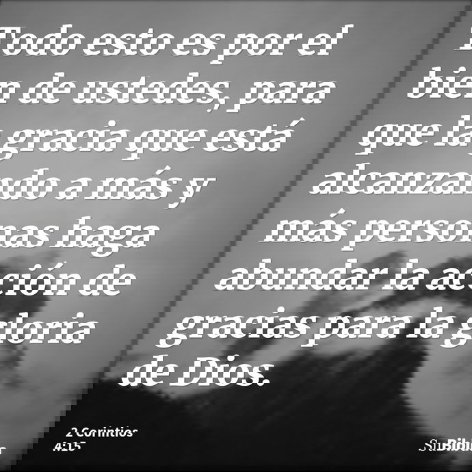 Todo esto es por el bien de ustedes, para que la gracia que está alcanzando a más y más personas haga abundar la acción de gracias para la gloria de Dios. --- 2 Corintios 4:15