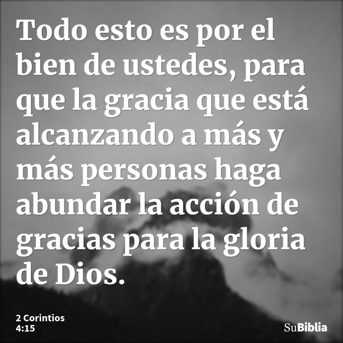 Todo esto es por el bien de ustedes, para que la gracia que está alcanzando a más y más personas haga abundar la acción de gracias para la gloria de Dios. --- 2 Corintios 4:15