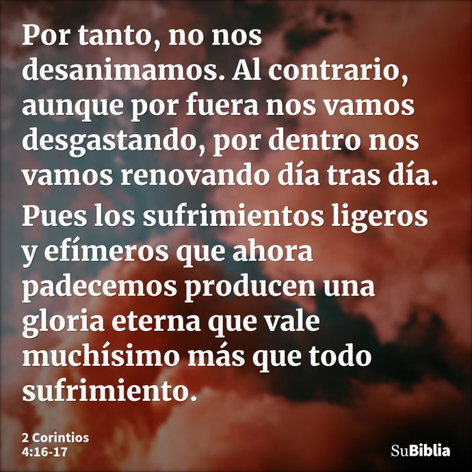 Por tanto, no nos desanimamos. Al contrario, aunque por fuera nos vamos desgastando, por dentro nos vamos renovando día tras día. Pues los sufrimientos ligeros... --- 2 Corintios 4:16