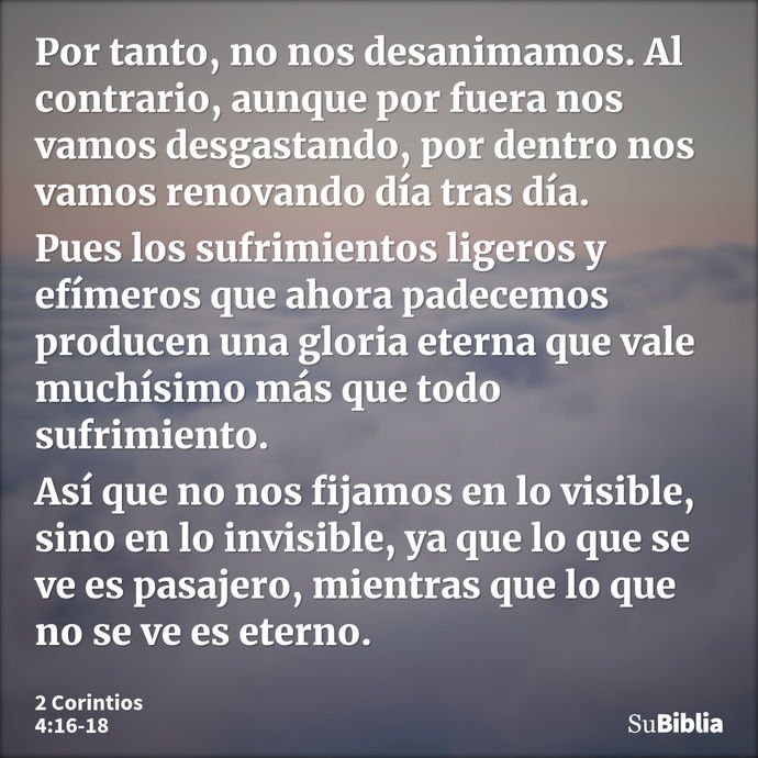 Por tanto, no nos desanimamos. Al contrario, aunque por fuera nos vamos desgastando, por dentro nos vamos renovando día tras día. Pues los sufrimientos ligeros... --- 2 Corintios 4:16