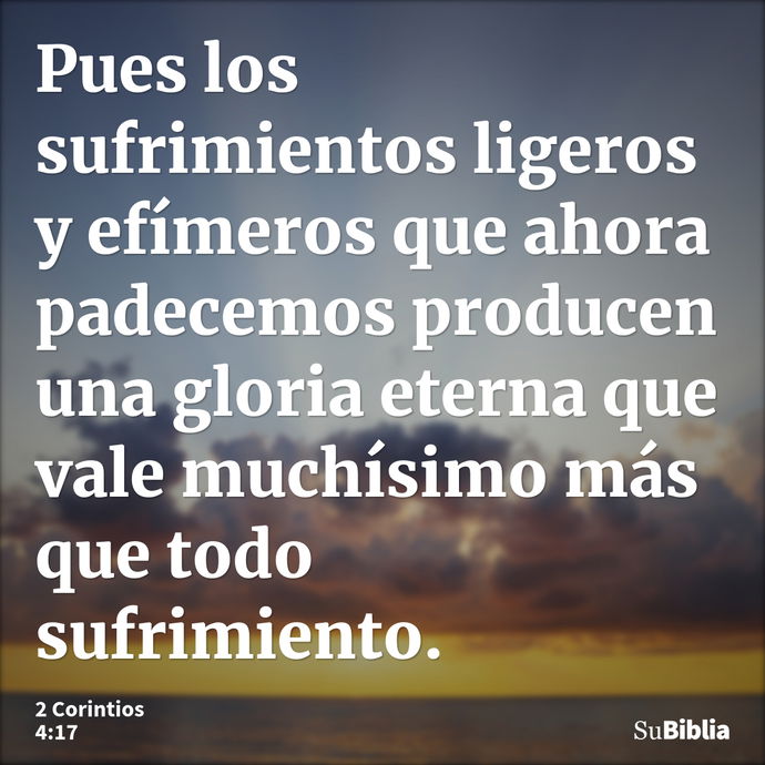 Pues los sufrimientos ligeros y efímeros que ahora padecemos producen una gloria eterna que vale muchísimo más que todo sufrimiento. --- 2 Corintios 4:17