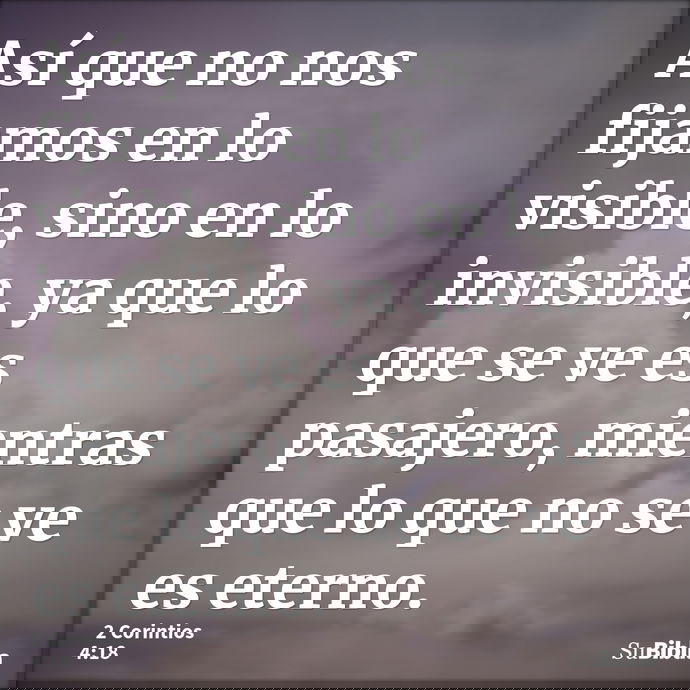 Así que no nos fijamos en lo visible, sino en lo invisible, ya que lo que se ve es pasajero, mientras que lo que no se ve es eterno. --- 2 Corintios 4:18