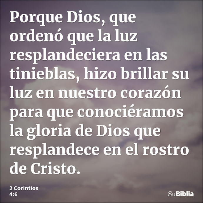 Porque Dios, que ordenó que la luz resplandeciera en las tinieblas, hizo brillar su luz en nuestro corazón para que conociéramos la gloria de Dios que resplande... --- 2 Corintios 4:6