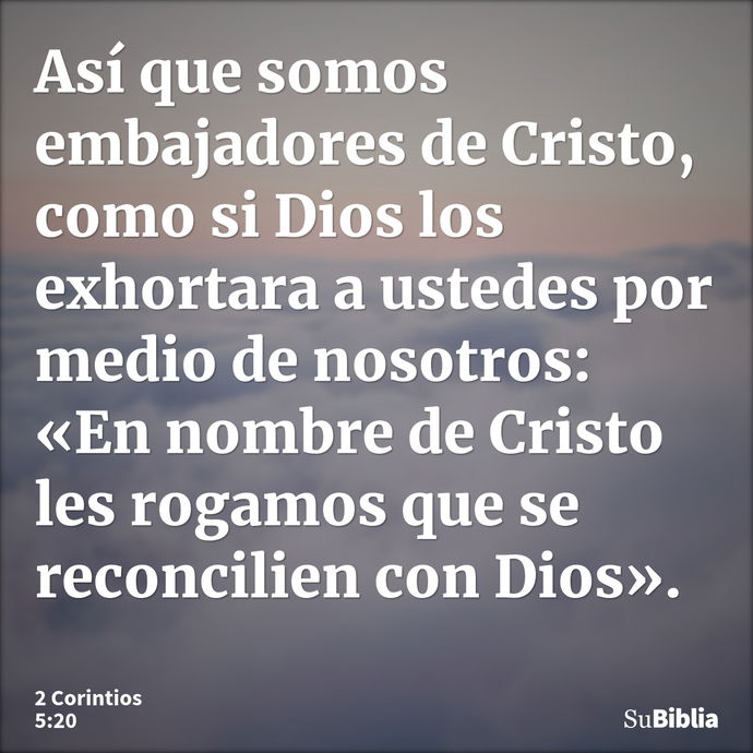 Así que somos embajadores de Cristo, como si Dios los exhortara a ustedes por medio de nosotros: «En nombre de Cristo les rogamos que se reconcilien con Dios»... --- 2 Corintios 5:20