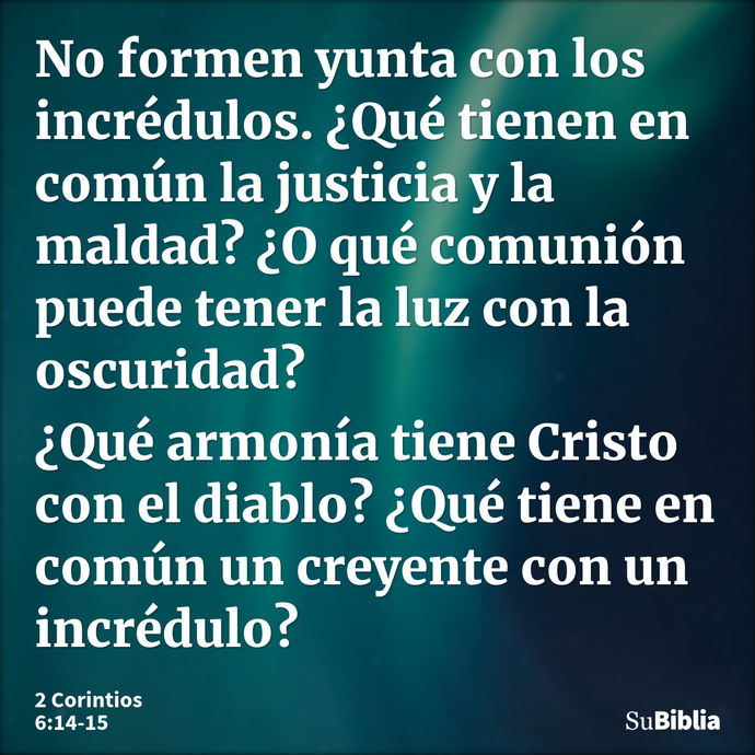 No formen yunta con los incrédulos. ¿Qué tienen en común la justicia y la maldad? ¿O qué comunión puede tener la luz con la oscuridad? ¿Qué armonía tiene Cristo... --- 2 Corintios 6:14