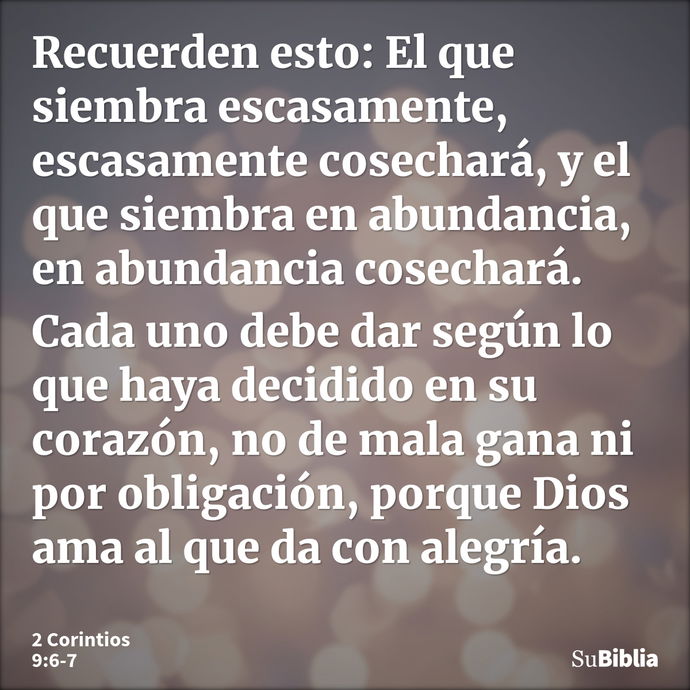 Recuerden esto: El que siembra escasamente, escasamente cosechará, y el que siembra en abundancia, en abundancia cosechará. Cada uno debe dar según lo que haya... --- 2 Corintios 9:6