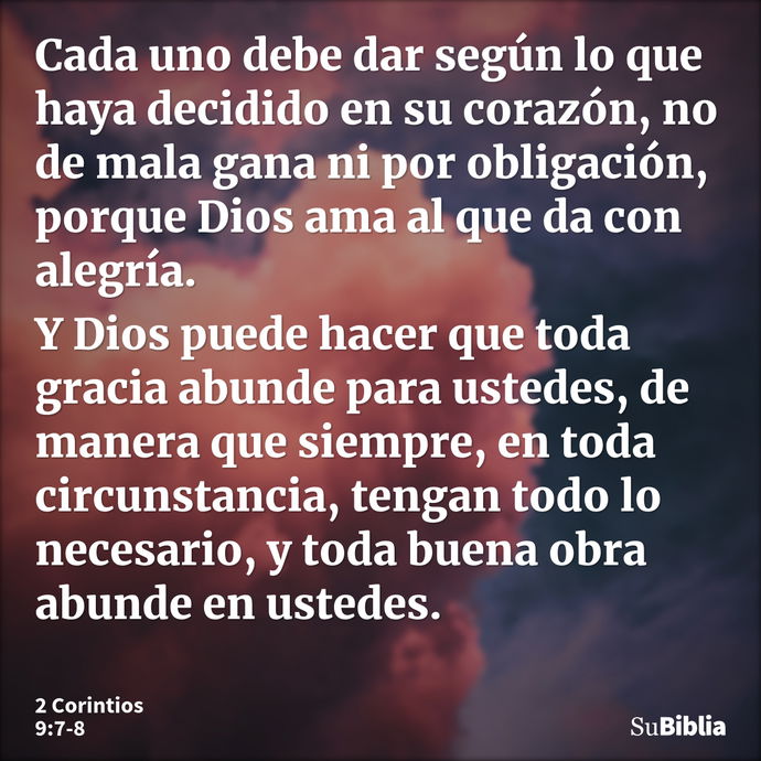 Cada uno debe dar según lo que haya decidido en su corazón, no de mala gana ni por obligación, porque Dios ama al que da con alegría. Y Dios puede hacer que tod... --- 2 Corintios 9:7