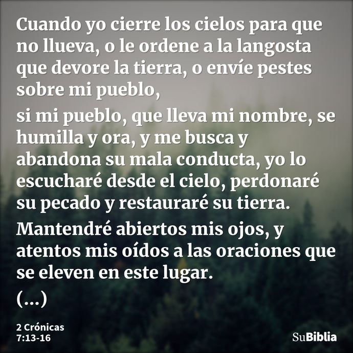 Cuando yo cierre los cielos para que no llueva, o le ordene a la langosta que devore la tierra, o envíe pestes sobre mi pueblo, si mi pueblo, que lleva mi nombr... --- 2 Crónicas 7:13