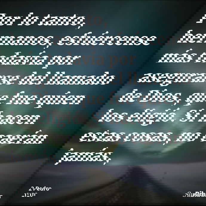 Por lo tanto, hermanos, esfuércense más todavía por asegurarse del llamado de Dios, que fue quien los eligió. Si hacen estas cosas, no caerán jamás, --- 2 Pedro 1:10