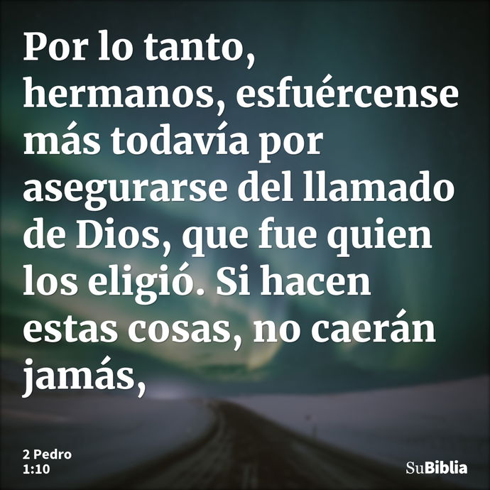 Por lo tanto, hermanos, esfuércense más todavía por asegurarse del llamado de Dios, que fue quien los eligió. Si hacen estas cosas, no caerán jamás, --- 2 Pedro 1:10