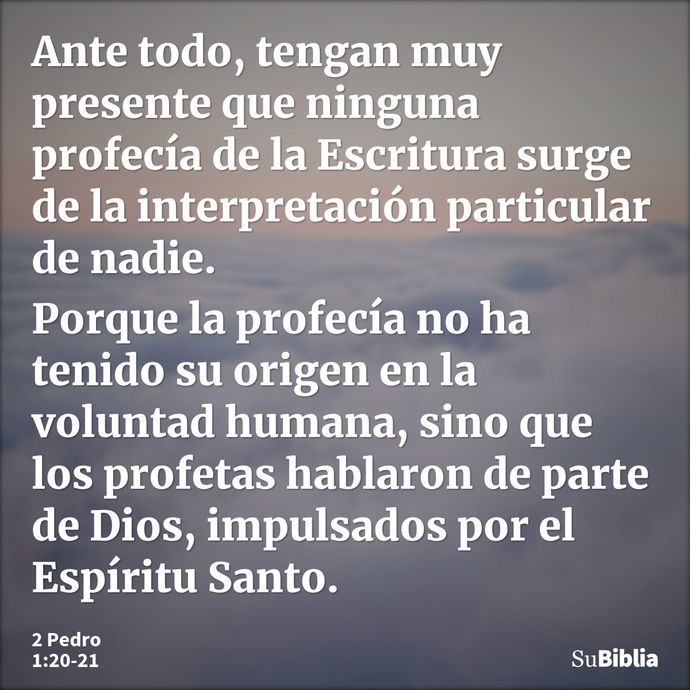 Ante todo, tengan muy presente que ninguna profecía de la Escritura surge de la interpretación particular de nadie. Porque la profecía no ha tenido su origen en... --- 2 Pedro 1:20