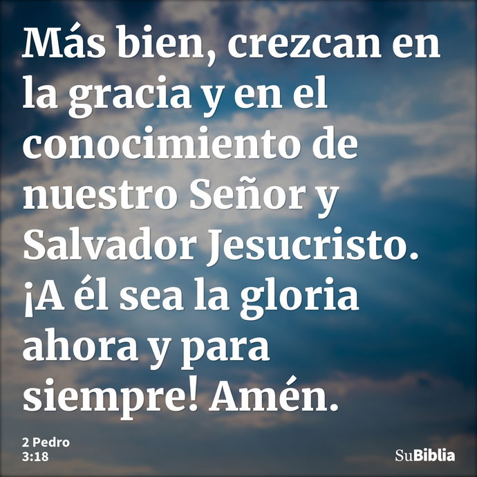 Más bien, crezcan en la gracia y en el conocimiento de nuestro Señor y Salvador Jesucristo. ¡A él sea la gloria ahora y para siempre! Amén. --- 2 Pedro 3:18