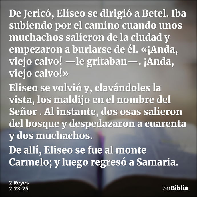 De Jericó, Eliseo se dirigió a Betel. Iba subiendo por el camino cuando unos muchachos salieron de la ciudad y empezaron a burlarse de él. «¡Anda, viejo calvo!... --- 2 Reyes 2:23