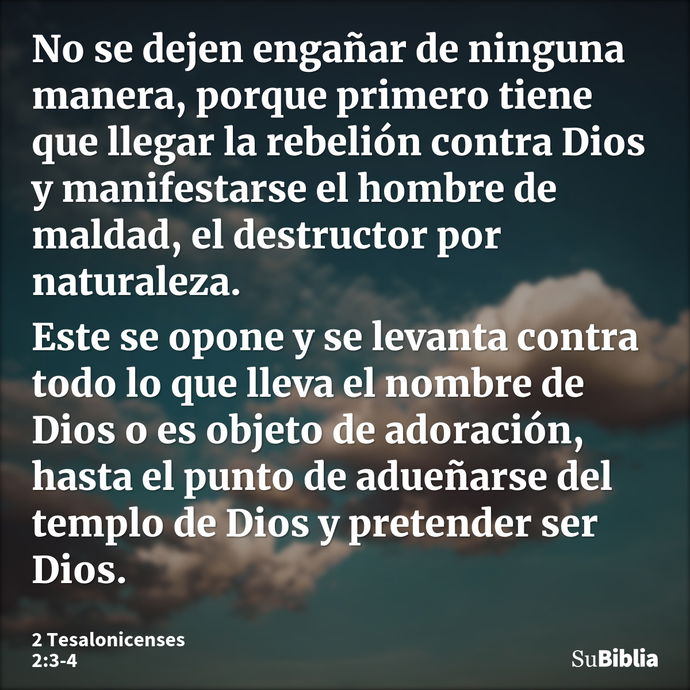 No se dejen engañar de ninguna manera, porque primero tiene que llegar la rebelión contra Dios y manifestarse el hombre de maldad, el destructor por naturaleza... --- 2 Tesalonicenses 2:3