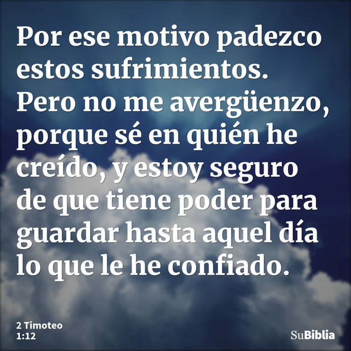 Por ese motivo padezco estos sufrimientos. Pero no me avergüenzo, porque sé en quién he creído, y estoy seguro de que tiene poder para guardar hasta aquel día l... --- 2 Timoteo 1:12