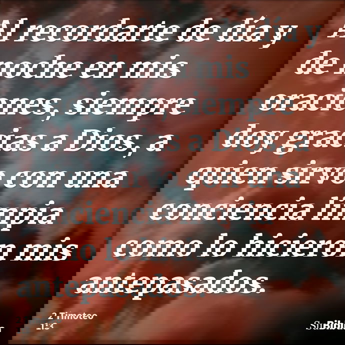 Al recordarte de día y de noche en mis oraciones, siempre doy gracias a Dios, a quien sirvo con una conciencia limpia como lo hicieron mis antepasados. --- 2 Timoteo 1:3