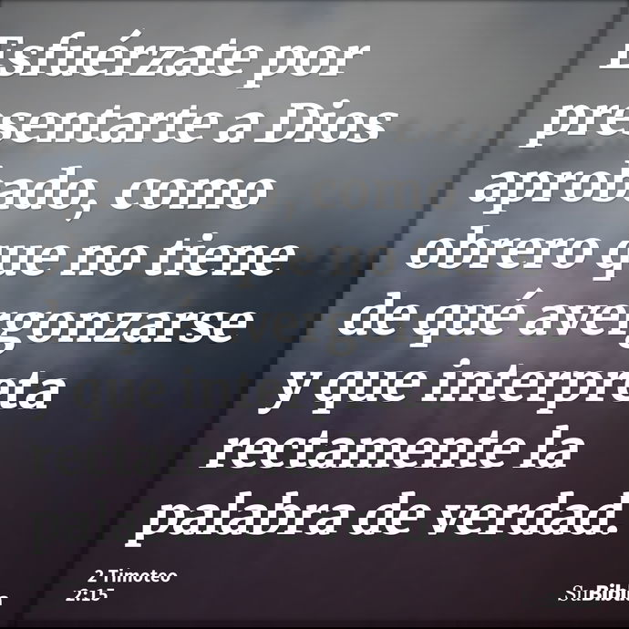 Esfuérzate por presentarte a Dios aprobado, como obrero que no tiene de qué avergonzarse y que interpreta rectamente la palabra de verdad. --- 2 Timoteo 2:15