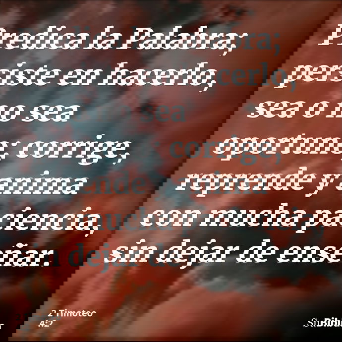 Predica la Palabra; persiste en hacerlo, sea o no sea oportuno; corrige, reprende y anima con mucha paciencia, sin dejar de enseñar. --- 2 Timoteo 4:2