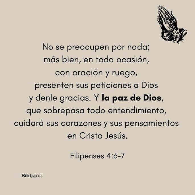 No se preocupen por nada; más bien, en toda ocasión, con oración y ruego, presenten sus peticiones a Dios y denle gracias. Y la paz de Dios, que sobrepasa todo entendimiento, cuidará sus corazones y sus pensamientos en Cristo Jesús. (Filipenses 4:6-7)