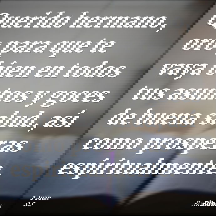 Querido hermano, oro para que te vaya bien en todos tus asuntos y goces de buena salud, así como prosperas espiritualmente. --- 3 Juan 1:2