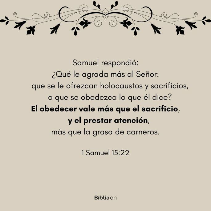 Samuel respondió: ¿Qué agrada más al Señor: que se le ofrezcan holocaustos y sacrificios o que se obedezca lo que él dice? El obedecer vale más que el sacrificio, y prestar atención, más que la grasa de carneros. (1 Samuel 15:22)