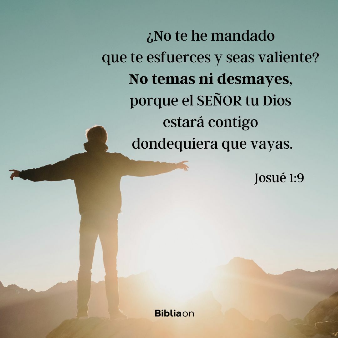 ¿No te he mandado que te esfuerces y seas valiente? No temas ni desmayes, porque el SEÑOR tu Dios estará contigo dondequiera que vayas. (Josué 1:9)