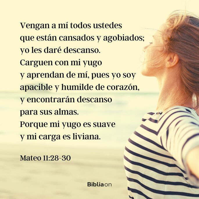 Vengan a mí todos ustedes que están cansados y agobiados; yo les daré descanso. Carguen con mi yugo y aprendan de mí, pues yo soy apacible y humilde de corazón, y encontrarán descanso para sus almas. Porque mi yugo es suave y mi carga es liviana. (Mateo 11:28-30)