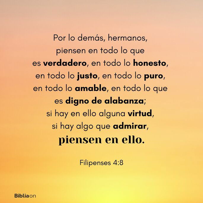 Por lo demás, hermanos, piensen en todo lo que es verdadero, en todo lo honesto, en todo lo justo, en todo lo puro, en todo lo amable, en todo lo que es digno de alabanza; si hay en ello alguna virtud, si hay algo que admirar, piensen en ello. (Filipenses 4:8)