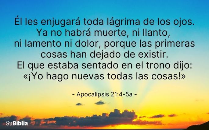 Él les enjugará toda lágrima de los ojos. Ya no habrá muerte, ni llanto, ni lamento ni dolor, porque las primeras cosas han dejado de existir. El que estaba sentado en el trono dijo: «¡Yo hago nuevas todas las cosas!» (Apocalipsis 21:4-5a)