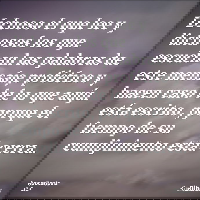 Dichoso el que lee y dichosos los que escuchan las palabras de este mensaje profético y hacen caso de lo que aquí está escrito, porque el tiempo de su cumplimie... --- Apocalipsis 1:3