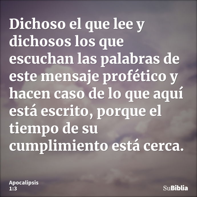 Dichoso el que lee y dichosos los que escuchan las palabras de este mensaje profético y hacen caso de lo que aquí está escrito, porque el tiempo de su cumplimie... --- Apocalipsis 1:3