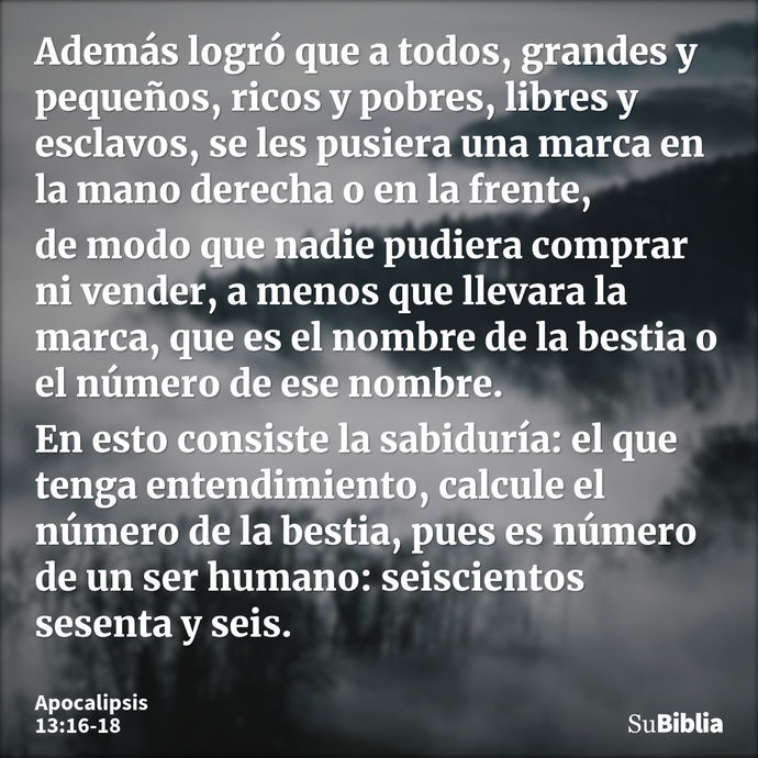 Además logró que a todos, grandes y pequeños, ricos y pobres, libres y esclavos, se les pusiera una marca en la mano derecha o en la frente, de modo que nadie p... --- Apocalipsis 13:16