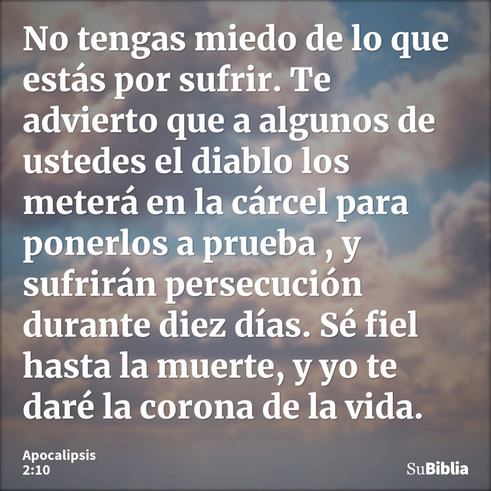 No tengas miedo de lo que estás por sufrir. Te advierto que a algunos de ustedes el diablo los meterá en la cárcel para ponerlos a prueba , y sufrirán persecuci... --- Apocalipsis 2:10