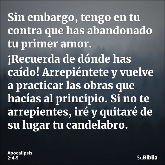 Sin embargo, tengo en tu contra que has abandonado tu primer amor. ¡Recuerda de dónde has caído! Arrepiéntete y vuelve a practicar las obras que hacías al princ... --- Apocalipsis 2:4