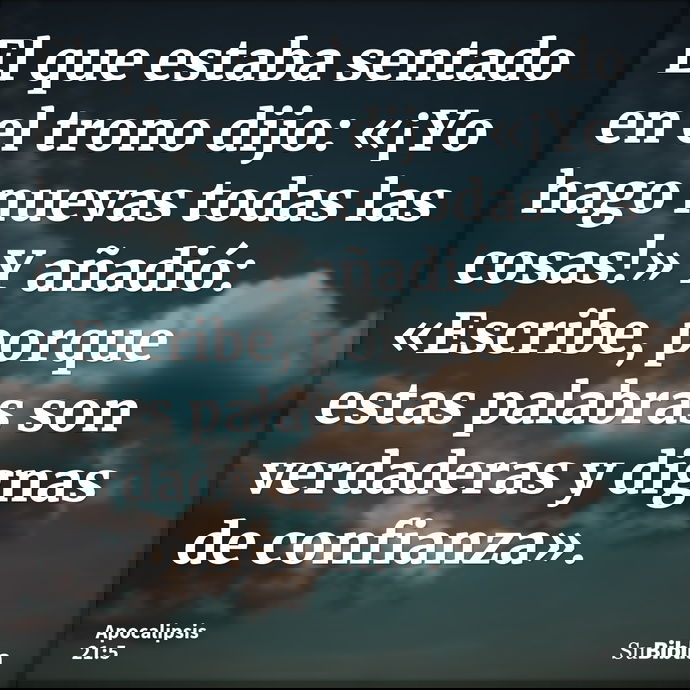 El que estaba sentado en el trono dijo: «¡Yo hago nuevas todas las cosas!» Y añadió: «Escribe, porque estas palabras son verdaderas y dignas de confianza»... --- Apocalipsis 21:5