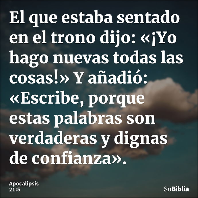 El que estaba sentado en el trono dijo: «¡Yo hago nuevas todas las cosas!» Y añadió: «Escribe, porque estas palabras son verdaderas y dignas de confianza»... --- Apocalipsis 21:5