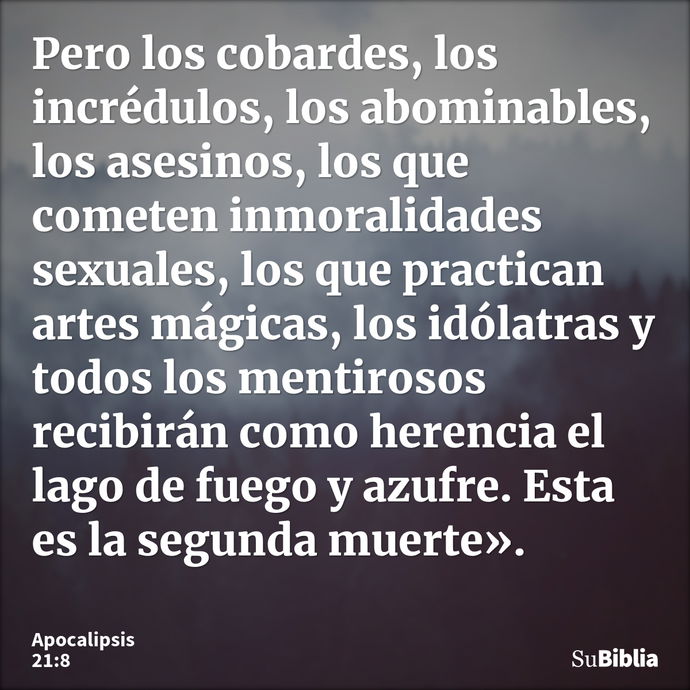 Pero los cobardes, los incrédulos, los abominables, los asesinos, los que cometen inmoralidades sexuales, los que practican artes mágicas, los idólatras y todos... --- Apocalipsis 21:8